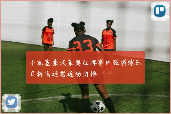 小孔塞桑谈莱奥红牌事件强调球队目标高远需逐场拼搏