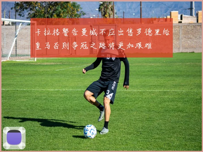 卡拉格警告曼城不应出售罗德里给皇马否则争冠之路将更加艰难
