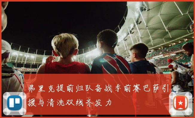 弗里克提前归队备战季前赛巴萨引援与清洗双线齐发力
