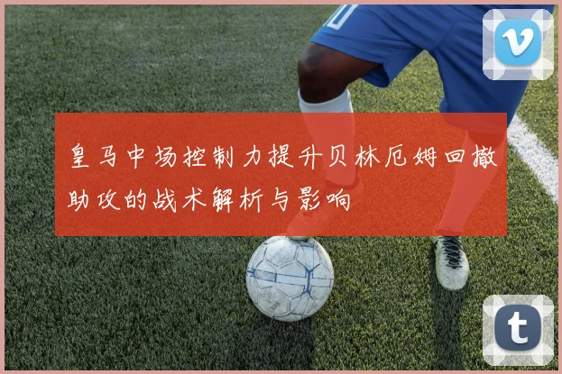 皇马中场控制力提升贝林厄姆回撤助攻的战术解析与影响