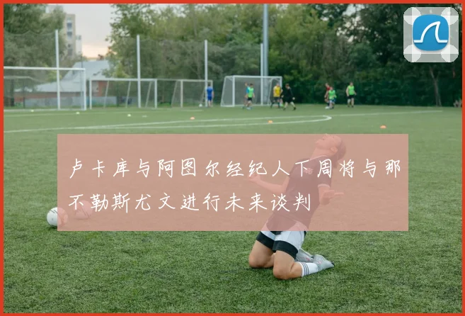 卢卡库与阿图尔经纪人下周将与那不勒斯尤文进行未来谈判