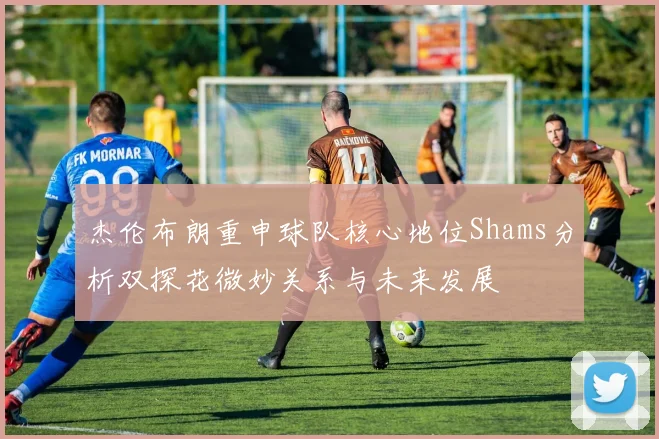 杰伦布朗重申球队核心地位Shams分析双探花微妙关系与未来发展