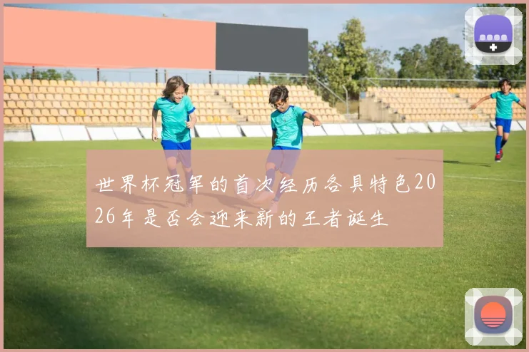 世界杯冠军的首次经历各具特色2026年是否会迎来新的王者诞生