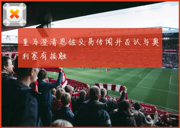 皇马澄清恩佐交易传闻并否认与奥利塞有接触