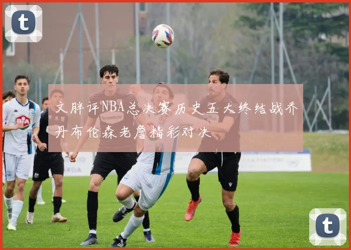 文胖评NBA总决赛历史五大终结战乔丹布伦森老詹精彩对决