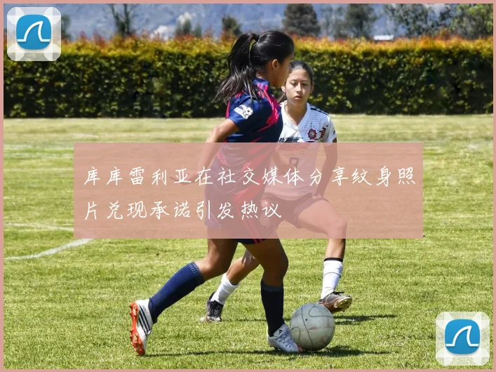 库库雷利亚在社交媒体分享纹身照片兑现承诺引发热议