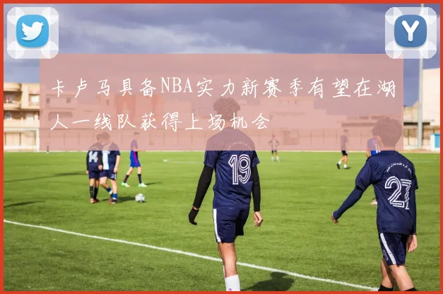 卡卢马具备NBA实力新赛季有望在湖人一线队获得上场机会