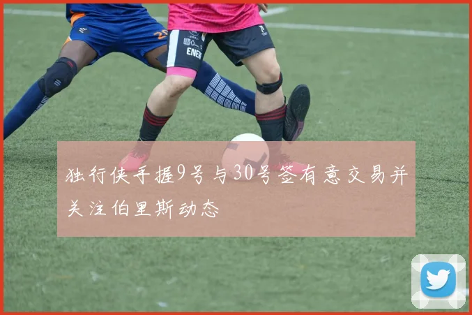 独行侠手握9号与30号签有意交易并关注伯里斯动态