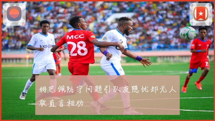 姆巴佩防守问题引队友隐忧却无人敢直言相劝