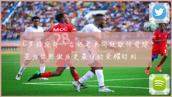 C罗好友与六台记者共同致敬传奇球星为你骄傲历史最佳的荣耀时刻