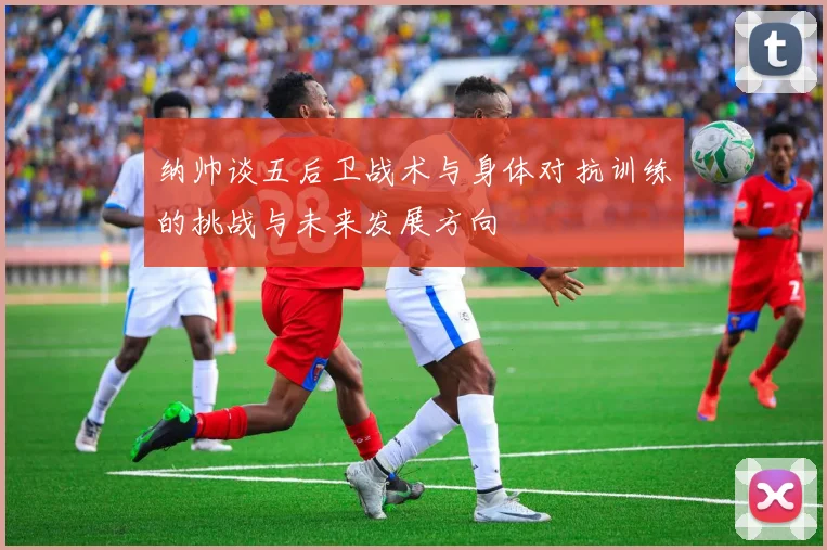 纳帅谈五后卫战术与身体对抗训练的挑战与未来发展方向
