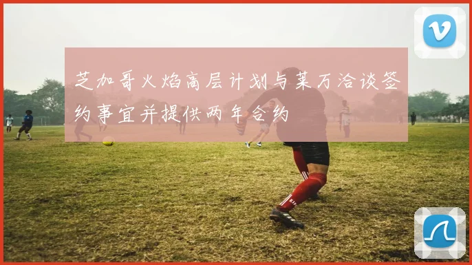 芝加哥火焰高层计划与莱万洽谈签约事宜并提供两年合约