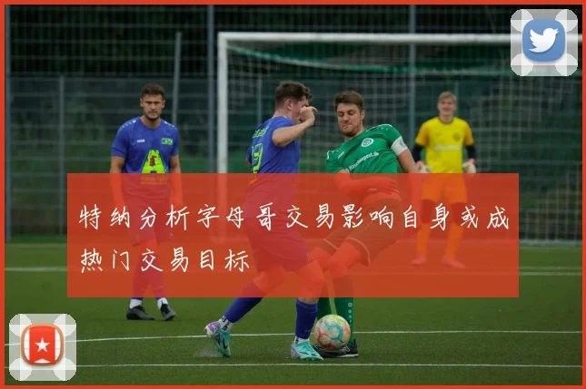 特纳分析字母哥交易影响自身或成热门交易目标