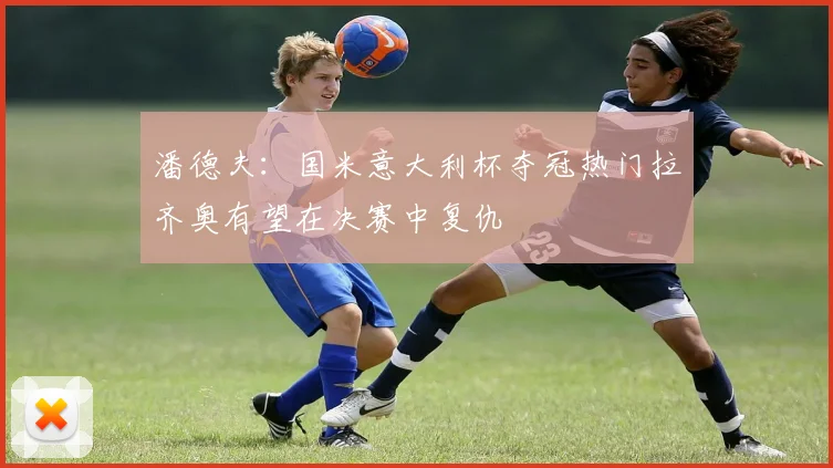 潘德夫：国米意大利杯夺冠热门拉齐奥有望在决赛中复仇