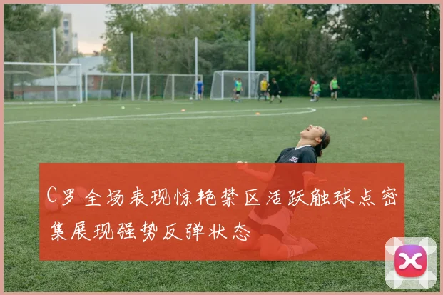C罗全场表现惊艳禁区活跃触球点密集展现强势反弹状态
