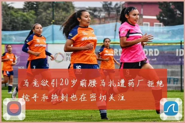 马竞欲引20岁前腰马扎遭药厂拒绝枪手和热刺也在密切关注