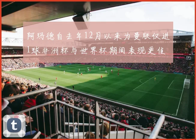 阿玛德自去年12月以来为曼联仅进1球非洲杯与世界杯期间表现更佳