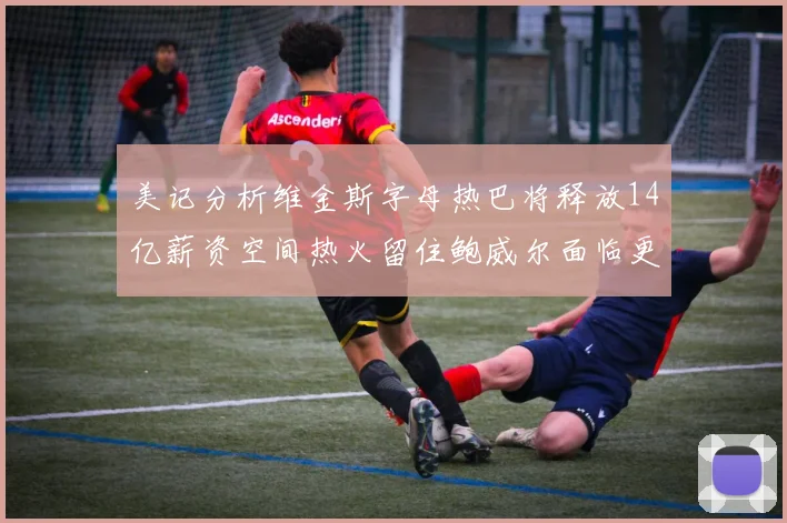 美记分析维金斯字母热巴将释放14亿薪资空间热火留住鲍威尔面临更大挑战