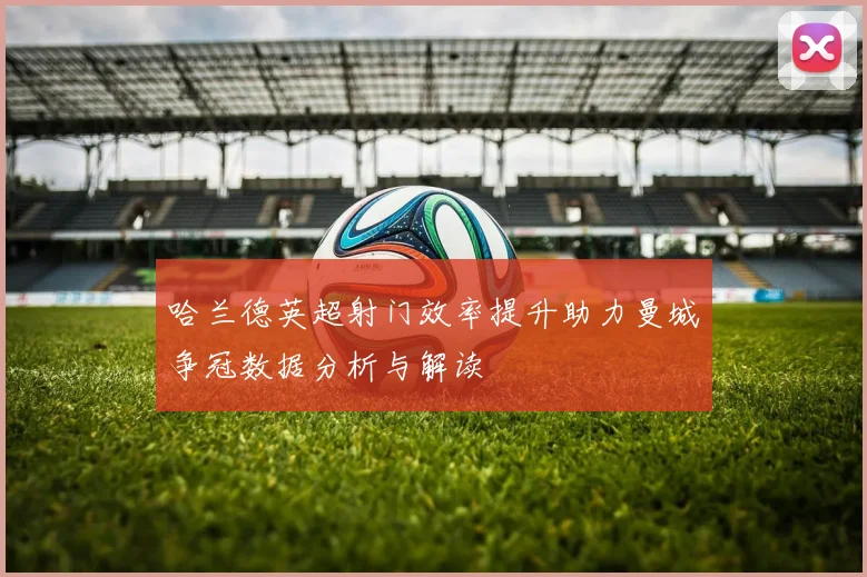 哈兰德英超射门效率提升助力曼城争冠数据分析与解读