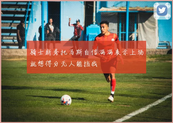 骑士新秀托马斯自信满满表示上场就想得分无人能挡我