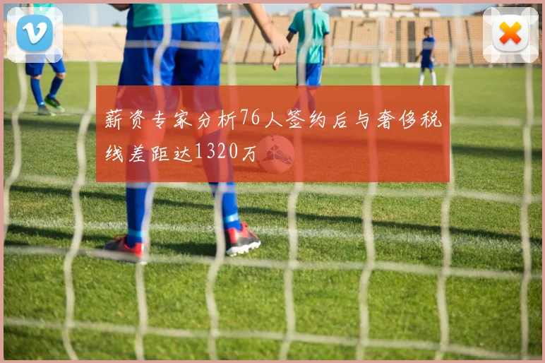 薪资专家分析76人签约后与奢侈税线差距达1320万