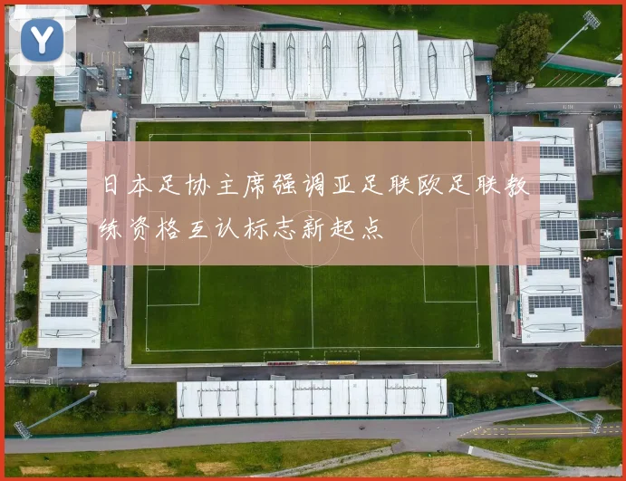 日本足协主席强调亚足联欧足联教练资格互认标志新起点