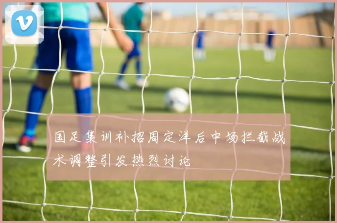 国足集训补招周定洋后中场拦截战术调整引发热烈讨论